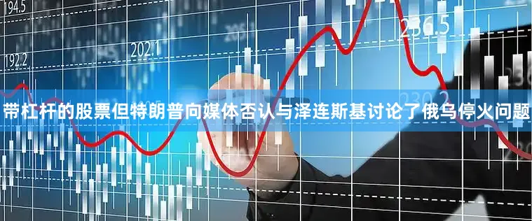 带杠杆的股票但特朗普向媒体否认与泽连斯基讨论了俄乌停火问题