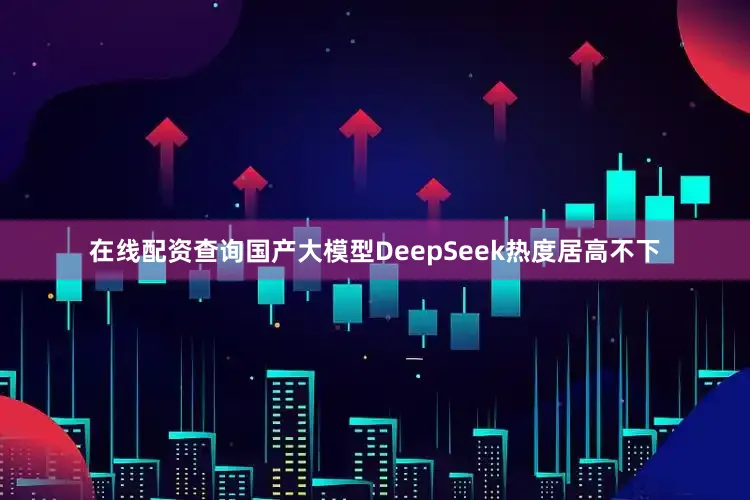在线配资查询国产大模型DeepSeek热度居高不下