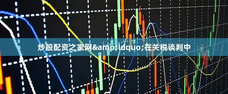 炒股配资之家网&ldquo;在关税谈判中
