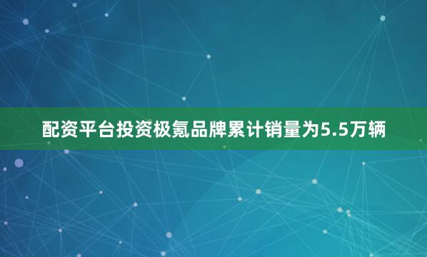配资平台投资极氪品牌累计销量为5.5万辆