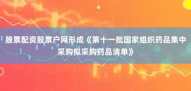 股票配资股票户网形成《第十一批国家组织药品集中采购拟采购药品清单》