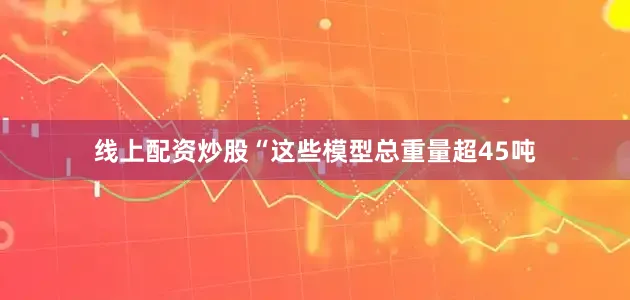 线上配资炒股“这些模型总重量超45吨