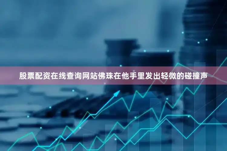 股票配资在线查询网站佛珠在他手里发出轻微的碰撞声