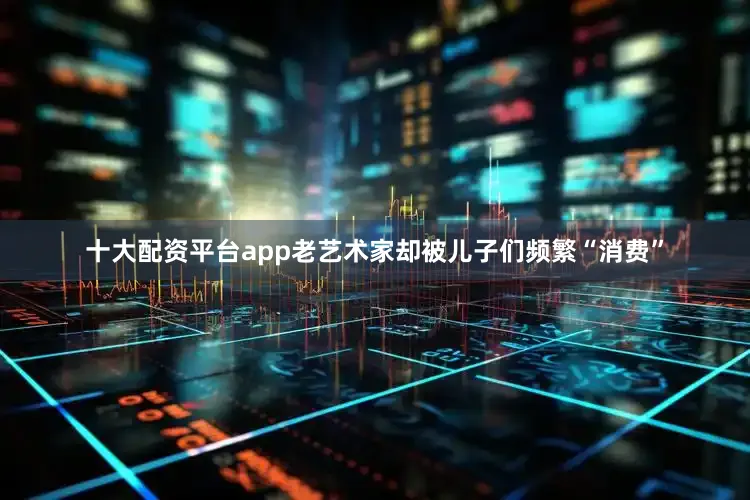 十大配资平台app老艺术家却被儿子们频繁“消费”
