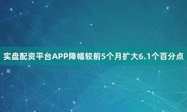 实盘配资平台APP降幅较前5个月扩大6.1个百分点