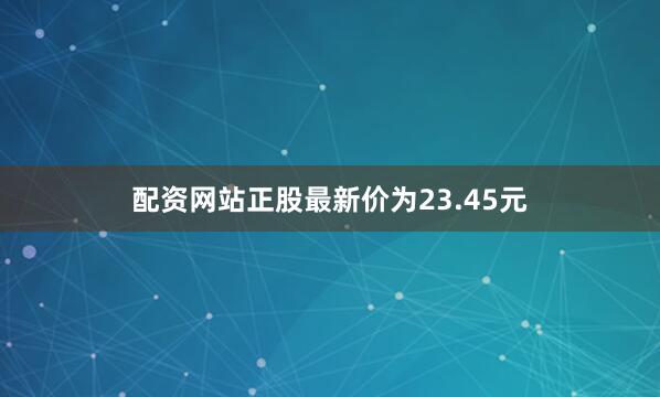 配资网站正股最新价为23.45元