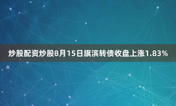 炒股配资炒股8月15日旗滨转债收盘上涨1.83%