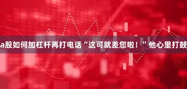 a股如何加杠杆再打电话“这可就差您啦！”他心里打鼓